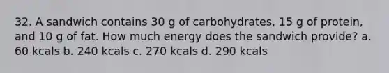 32. A sandwich contains 30 g of carbohydrates, 15 g of protein, and 10 g of fat. How much energy does the sandwich provide? a. 60 kcals b. 240 kcals c. 270 kcals d. 290 kcals