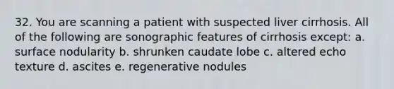 32. You are scanning a patient with suspected liver cirrhosis. All of the following are sonographic features of cirrhosis except: a. surface nodularity b. shrunken caudate lobe c. altered echo texture d. ascites e. regenerative nodules