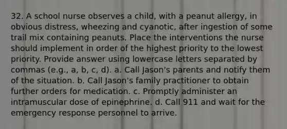 32. A school nurse observes a child, with a peanut allergy, in obvious distress, wheezing and cyanotic, after ingestion of some trail mix containing peanuts. Place the interventions the nurse should implement in order of the highest priority to the lowest priority. Provide answer using lowercase letters separated by commas (e.g., a, b, c, d). a. Call Jason's parents and notify them of the situation. b. Call Jason's family practitioner to obtain further orders for medication. c. Promptly administer an intramuscular dose of epinephrine. d. Call 911 and wait for the emergency response personnel to arrive.