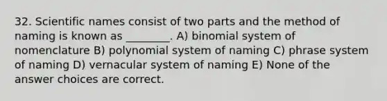 32. Scientific names consist of two parts and the method of naming is known as ________. A) binomial system of nomenclature B) polynomial system of naming C) phrase system of naming D) vernacular system of naming E) None of the answer choices are correct.