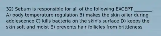 32) Sebum is responsible for all of the following EXCEPT ________. A) body temperature regulation B) makes the skin oilier during adolescence C) kills bacteria on the skin's surface D) keeps the skin soft and moist E) prevents hair follicles from brittleness