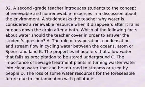 32. A second -grade teacher introduces students to the concept of renewable and nonrenewable resources in a discussion about the environment. A student asks the teacher why water is considered a renewable resource when it disappears after it rains or goes down the drain after a bath. Which of the following facts about water should the teacher cover in order to answer the student's question? A. The role of evaporation, condensation, and stream flow in cycling water between the oceans, atom or Speer, and land B. The properties of aquifers that allow water that falls as precipitation to be stored underground C. The importance of sewage treatment plants in turning waster water into clean water that can be returned to streams or used by people D. The loss of some water resources for the foreseeable future due to contamination with pollutants