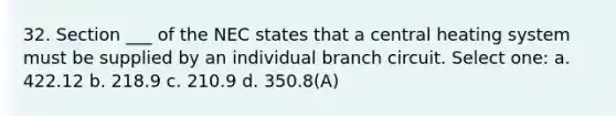 32. Section ___ of the NEC states that a central heating system must be supplied by an individual branch circuit. Select one: a. 422.12 b. 218.9 c. 210.9 d. 350.8(A)