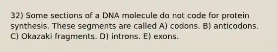 32) Some sections of a DNA molecule do not code for protein synthesis. These segments are called A) codons. B) anticodons. C) Okazaki fragments. D) introns. E) exons.