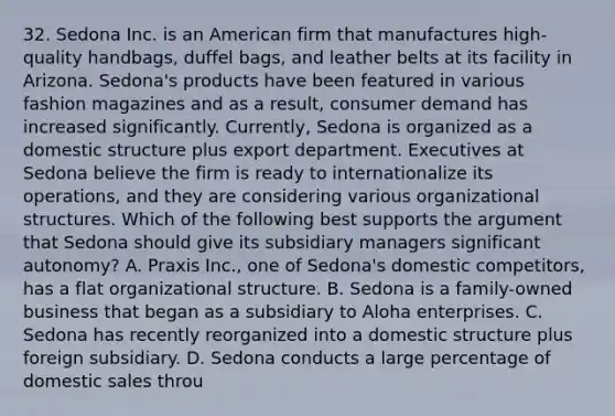 32. Sedona Inc. is an American firm that manufactures high-quality handbags, duffel bags, and leather belts at its facility in Arizona. Sedona's products have been featured in various fashion magazines and as a result, consumer demand has increased significantly. Currently, Sedona is organized as a domestic structure plus export department. Executives at Sedona believe the firm is ready to internationalize its operations, and they are considering various organizational structures. Which of the following best supports the argument that Sedona should give its subsidiary managers significant autonomy? A. Praxis Inc., one of Sedona's domestic competitors, has a flat organizational structure. B. Sedona is a family-owned business that began as a subsidiary to Aloha enterprises. C. Sedona has recently reorganized into a domestic structure plus foreign subsidiary. D. Sedona conducts a large percentage of domestic sales throu