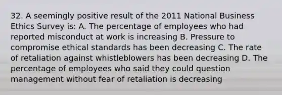 32. A seemingly positive result of the 2011 National Business Ethics Survey is: A. The percentage of employees who had reported misconduct at work is increasing B. Pressure to compromise ethical standards has been decreasing C. The rate of retaliation against whistleblowers has been decreasing D. The percentage of employees who said they could question management without fear of retaliation is decreasing