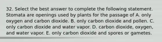 32. Select the best answer to complete the following statement. Stomata are openings used by plants for the passage of A. only oxygen and carbon dioxide. B. only carbon dioxide and pollen. C. only carbon dioxide and water vapor. D. carbon dioxide, oxygen, and water vapor. E. only carbon dioxide and spores or gametes.