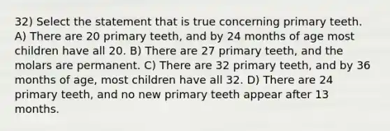 32) Select the statement that is true concerning primary teeth. A) There are 20 primary teeth, and by 24 months of age most children have all 20. B) There are 27 primary teeth, and the molars are permanent. C) There are 32 primary teeth, and by 36 months of age, most children have all 32. D) There are 24 primary teeth, and no new primary teeth appear after 13 months.