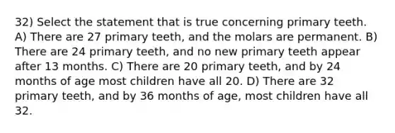 32) Select the statement that is true concerning primary teeth. A) There are 27 primary teeth, and the molars are permanent. B) There are 24 primary teeth, and no new primary teeth appear after 13 months. C) There are 20 primary teeth, and by 24 months of age most children have all 20. D) There are 32 primary teeth, and by 36 months of age, most children have all 32.