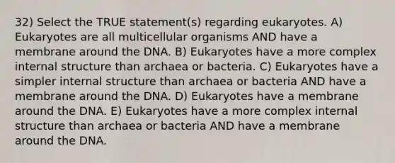 32) Select the TRUE statement(s) regarding eukaryotes. A) Eukaryotes are all multicellular organisms AND have a membrane around the DNA. B) Eukaryotes have a more complex internal structure than archaea or bacteria. C) Eukaryotes have a simpler internal structure than archaea or bacteria AND have a membrane around the DNA. D) Eukaryotes have a membrane around the DNA. E) Eukaryotes have a more complex internal structure than archaea or bacteria AND have a membrane around the DNA.