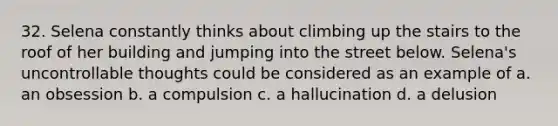 32. Selena constantly thinks about climbing up the stairs to the roof of her building and jumping into the street below. Selena's uncontrollable thoughts could be considered as an example of a. an obsession b. a compulsion c. a hallucination d. a delusion