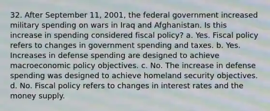 32. After September 11, 2001, the federal government increased military spending on wars in Iraq and Afghanistan. Is this increase in spending considered <a href='https://www.questionai.com/knowledge/kPTgdbKdvz-fiscal-policy' class='anchor-knowledge'>fiscal policy</a>? a. Yes. Fiscal policy refers to changes in government spending and taxes. b. Yes. Increases in defense spending are designed to achieve macro<a href='https://www.questionai.com/knowledge/kWbX8L76Bu-economic-policy' class='anchor-knowledge'>economic policy</a> objectives. c. No. The increase in defense spending was designed to achieve homeland security objectives. d. No. Fiscal policy refers to changes in interest rates and the money supply.