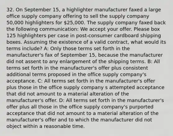 32. On September 15, a highlighter manufacturer faxed a large office supply company offering to sell the supply company 50,000 highlighters for 25,000. The supply company faxed back the following communication: We accept your offer. Please box 125 highlighters per case in post-consumer cardboard shipping boxes. Assuming the existence of a valid contract, what would its terms include? A: Only those terms set forth in the manufacturer's fax of September 15, because the manufacturer did not assent to any enlargement of the shipping terms. B: All terms set forth in the manufacturer's offer plus consistent additional terms proposed in the office supply company's acceptance. C: All terms set forth in the manufacturer's offer plus those in the office supply company s attempted acceptance that did not amount to a material alteration of the manufacturer's offer. D: All terms set forth in the manufacturer's offer plus all those in the office supply company's purported acceptance that did not amount to a material alteration of the manufacturer's offer and to which the manufacturer did not object within a reasonable time.