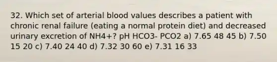 32. Which set of arterial blood values describes a patient with chronic renal failure (eating a normal protein diet) and decreased urinary excretion of NH4+? pH HCO3- PCO2 a) 7.65 48 45 b) 7.50 15 20 c) 7.40 24 40 d) 7.32 30 60 e) 7.31 16 33