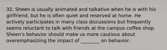 32. Sheen is usually animated and talkative when he is with his girlfriend, but he is often quiet and reserved at home. He actively participates in many class discussions but frequently seems reluctant to talk with friends at the campus coffee shop. Sheen's behavior should make us more cautious about overemphasizing the impact of ________ on behavior.