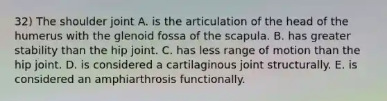 32) The shoulder joint A. is the articulation of the head of the humerus with the glenoid fossa of the scapula. B. has greater stability than the hip joint. C. has less range of motion than the hip joint. D. is considered a cartilaginous joint structurally. E. is considered an amphiarthrosis functionally.