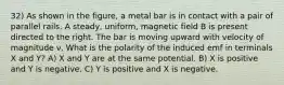 32) As shown in the figure, a metal bar is in contact with a pair of parallel rails. A steady, uniform, magnetic field B is present directed to the right. The bar is moving upward with velocity of magnitude ν. What is the polarity of the induced emf in terminals X and Y? A) X and Y are at the same potential. B) X is positive and Y is negative. C) Y is positive and X is negative.