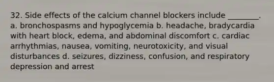 32. Side effects of the calcium channel blockers include ________. a. bronchospasms and hypoglycemia b. headache, bradycardia with heart block, edema, and abdominal discomfort c. cardiac arrhythmias, nausea, vomiting, neurotoxicity, and visual disturbances d. seizures, dizziness, confusion, and respiratory depression and arrest