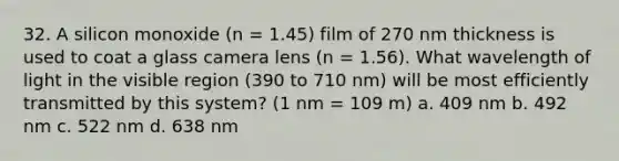 32. A silicon monoxide (n = 1.45) film of 270 nm thickness is used to coat a glass camera lens (n = 1.56). What wavelength of light in the visible region (390 to 710 nm) will be most efficiently transmitted by this system? (1 nm = 109 m) a. 409 nm b. 492 nm c. 522 nm d. 638 nm