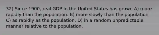 32) Since 1900, real GDP in the United States has grown A) more rapidly than the population. B) more slowly than the population. C) as rapidly as the population. D) in a random unpredictable manner relative to the population.