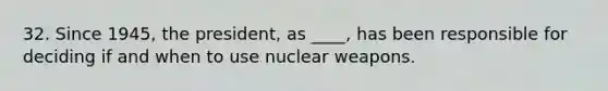 32. Since 1945, the president, as ____, has been responsible for deciding if and when to use nuclear weapons.