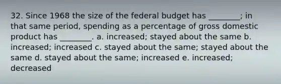 32. Since 1968 the size of the federal budget has ________; in that same period, spending as a percentage of gross domestic product has ________. a. increased; stayed about the same b. increased; increased c. stayed about the same; stayed about the same d. stayed about the same; increased e. increased; decreased