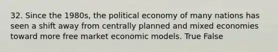 32. Since the 1980s, the political economy of many nations has seen a shift away from centrally planned and mixed economies toward more free market economic models. True False