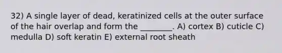 32) A single layer of dead, keratinized cells at the outer surface of the hair overlap and form the ________. A) cortex B) cuticle C) medulla D) soft keratin E) external root sheath