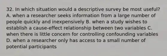 32. In which situation would a descriptive survey be most useful? A. when a researcher seeks information from a large number of people quickly and inexpensively B. when a study wishes to establish a cause-effect relationship between two variables C. when there is little concern for controlling confounding variables D. when a researcher only has access to a small number of potential participants