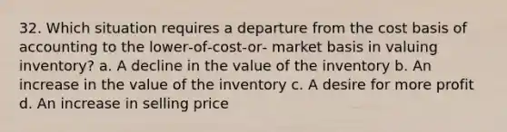 32. Which situation requires a departure from the cost basis of accounting to the lower‐of‐cost‐or‐ market basis in valuing inventory? a. A decline in the value of the inventory b. An increase in the value of the inventory c. A desire for more profit d. An increase in selling price