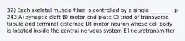 32) Each skeletal muscle fiber is controlled by a single ________. p 243 A) synaptic cleft B) motor end plate C) triad of transverse tubule and terminal cisternae D) motor neuron whose cell body is located inside the central nervous system E) neurotransmitter