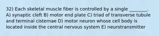 32) Each skeletal muscle fiber is controlled by a single ________. A) synaptic cleft B) motor end plate C) triad of transverse tubule and terminal cisternae D) motor neuron whose cell body is located inside the central nervous system E) neurotransmitter