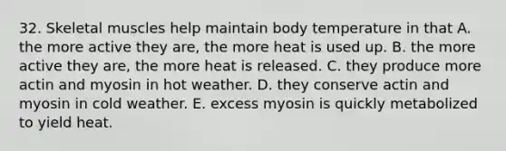 32. Skeletal muscles help maintain body temperature in that A. the more active they are, the more heat is used up. B. the more active they are, the more heat is released. C. they produce more actin and myosin in hot weather. D. they conserve actin and myosin in cold weather. E. excess myosin is quickly metabolized to yield heat.