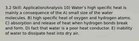 3.2 Skill: Application/Analysis 10) Waterʹs high specific heat is mainly a consequence of the A) small size of the water molecules. B) high specific heat of oxygen and hydrogen atoms. C) absorption and release of heat when hydrogen bonds break and form. D) fact that water is a poor heat conductor. E) inability of water to dissipate heat into dry air.