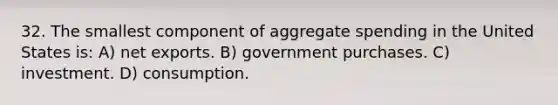 32. The smallest component of aggregate spending in the United States is: A) net exports. B) government purchases. C) investment. D) consumption.