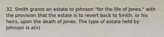 32. Smith grants an estate to Johnson "for the life of Jones," with the provision that the estate is to revert back to Smith, or his heirs, upon the death of Jones. The type of estate held by Johnson is a(n)