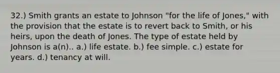 32.) Smith grants an estate to Johnson "for the life of Jones," with the provision that the estate is to revert back to Smith, or his heirs, upon the death of Jones. The type of estate held by Johnson is a(n).. a.) life estate. b.) fee simple. c.) estate for years. d.) tenancy at will.