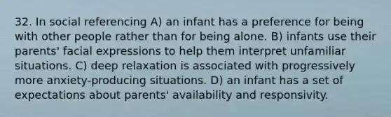 32. In social referencing A) an infant has a preference for being with other people rather than for being alone. B) infants use their parents' facial expressions to help them interpret unfamiliar situations. C) deep relaxation is associated with progressively more anxiety-producing situations. D) an infant has a set of expectations about parents' availability and responsivity.