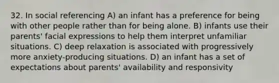 32. In social referencing A) an infant has a preference for being with other people rather than for being alone. B) infants use their parents' facial expressions to help them interpret unfamiliar situations. C) deep relaxation is associated with progressively more anxiety-producing situations. D) an infant has a set of expectations about parents' availability and responsivity