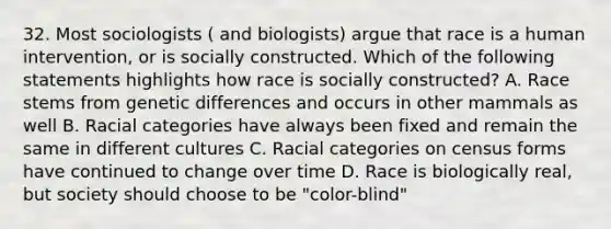 32. Most sociologists ( and biologists) argue that race is a human intervention, or is socially constructed. Which of the following statements highlights how race is socially constructed? A. Race stems from genetic differences and occurs in other mammals as well B. Racial categories have always been fixed and remain the same in different cultures C. Racial categories on census forms have continued to change over time D. Race is biologically real, but society should choose to be "color-blind"