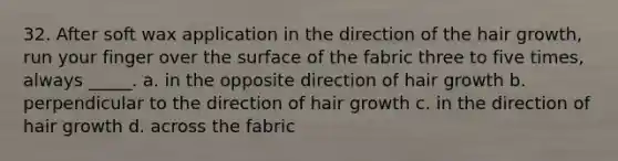 32. After soft wax application in the direction of the hair growth, run your finger over the surface of the fabric three to five times, always _____. a. in the opposite direction of hair growth b. perpendicular to the direction of hair growth c. in the direction of hair growth d. across the fabric