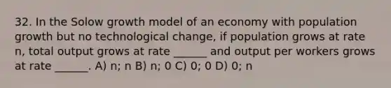 32. In the Solow growth model of an economy with population growth but no technological change, if population grows at rate n, total output grows at rate ______ and output per workers grows at rate ______. A) n; n B) n; 0 C) 0; 0 D) 0; n