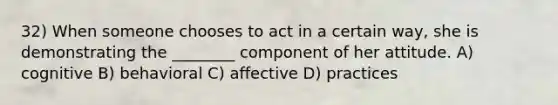 32) When someone chooses to act in a certain way, she is demonstrating the ________ component of her attitude. A) cognitive B) behavioral C) affective D) practices