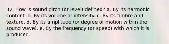 32. How is sound pitch (or level) defined? a. By its harmonic content. b. By its volume or intensity. c. By its timbre and texture. d. By its amplitude (or degree of motion within the sound wave). e. By the frequency (or speed) with which it is produced.