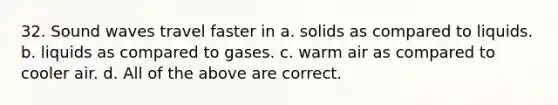 32. Sound waves travel faster in a. solids as compared to liquids. b. liquids as compared to gases. c. warm air as compared to cooler air. d. All of the above are correct.