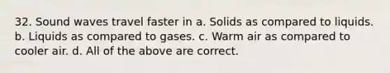 32. Sound waves travel faster in a. Solids as compared to liquids. b. Liquids as compared to gases. c. Warm air as compared to cooler air. d. All of the above are correct.