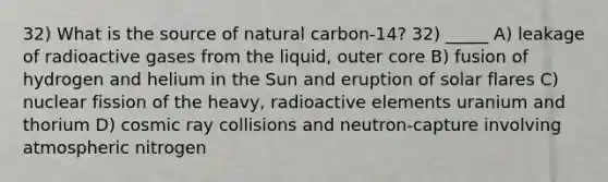 32) What is the source of natural carbon-14? 32) _____ A) leakage of radioactive gases from the liquid, outer core B) fusion of hydrogen and helium in the Sun and eruption of solar flares C) nuclear fission of the heavy, radioactive elements uranium and thorium D) cosmic ray collisions and neutron-capture involving atmospheric nitrogen