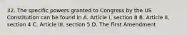 32. The specific powers granted to Congress by the US Constitution can be found in A. Article I, section 8 B. Article II, section 4 C. Article III, section 5 D. The First Amendment