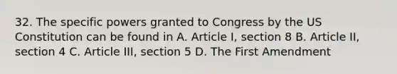 32. The specific powers granted to Congress by the US Constitution can be found in A. Article I, section 8 B. Article II, section 4 C. Article III, section 5 D. The First Amendment