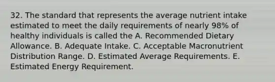 32. The standard that represents the average nutrient intake estimated to meet the daily requirements of nearly 98% of healthy individuals is called the A. Recommended Dietary Allowance. B. Adequate Intake. C. Acceptable Macronutrient Distribution Range. D. Estimated Average Requirements. E. Estimated Energy Requirement.